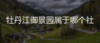 牡丹江御景園屬于哪個社區（牡丹江御景園）