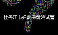牡丹江市婦幼保健院試管成功率、費用詳解，你擔心的都在這