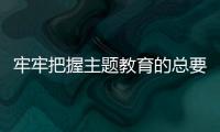 牢牢把握主題教育的總要求