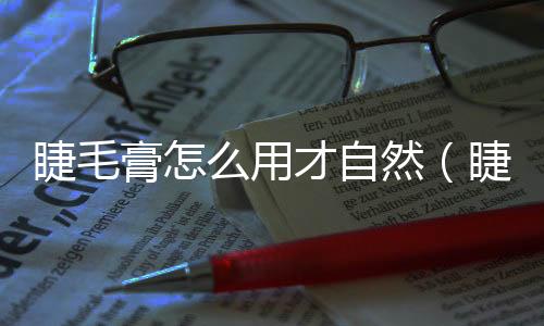 睫毛膏怎么用才自然（睫毛膏怎么用）