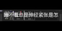 睡不著總是神經緊張是怎么回事 失眠了該怎么辦