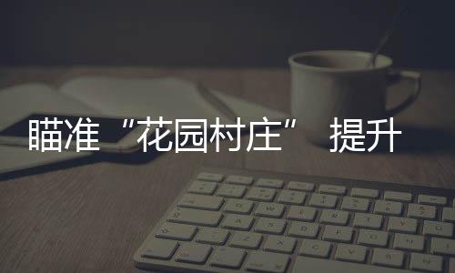 瞄準“花園村莊” 提升幸福指數
