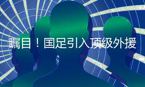 矚目！國足引入頂級外援，主教練激動分享