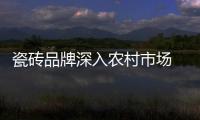 瓷磚品牌深入農村市場 知名度還不如先入為主