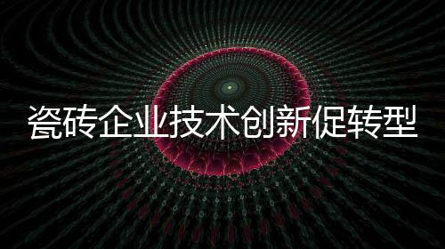 瓷磚企業(yè)技術創(chuàng)新促轉(zhuǎn)型