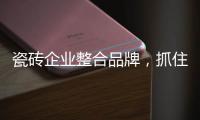 瓷磚企業整合品牌，抓住機遇搶占市場