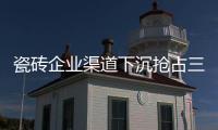 瓷磚企業(yè)渠道下沉搶占三四線市場