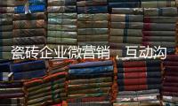 瓷磚企業(yè)微營銷，互動溝通是關(guān)鍵