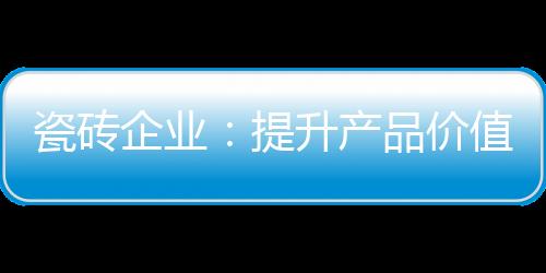 瓷磚企業：提升產品價值口碑也“油然而生”