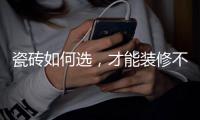 瓷磚如何選，才能裝修不翻車？