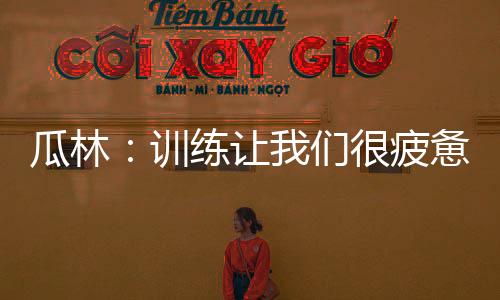 瓜林：訓(xùn)練讓我們很疲憊，我們會進(jìn)步的