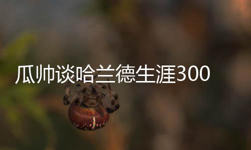 瓜帥談哈蘭德生涯300球：這很棒對吧？我踢球的時候11年才進11球