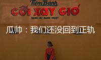 瓜帥：我們還沒回到正軌，和8年好成績相比一個半月低迷不算太差