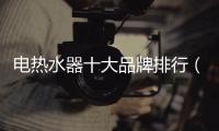 電熱水器十大品牌排行（電熱水器十大品牌）