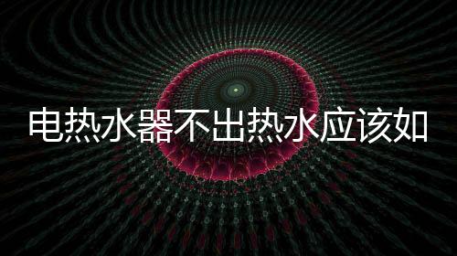 電熱水器不出熱水應該如何辦
