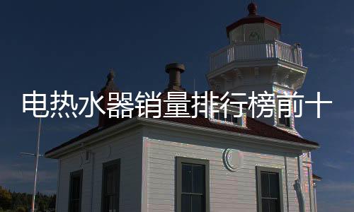 電熱水器銷量排行榜前十位（電熱水器銷量排行榜）