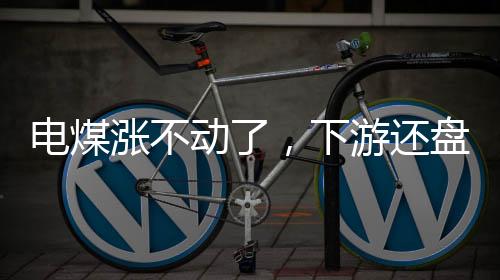 電煤漲不動了，下游還盤低!