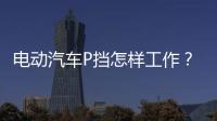 電動汽車P擋怎樣工作？ 跟變速箱關(guān)系大嗎？
