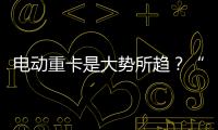 電動重卡是大勢所趨？“兩會”代表建議釋放有力信號！