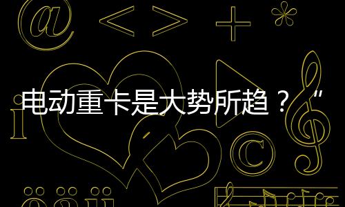 電動重卡是大勢所趨？“兩會”代表建議釋放有力信號！