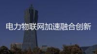 電力物聯網加速融合創新 數據互聯互通釋放強勁動能