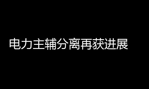 電力主輔分離再獲進展 兩大輔業(yè)巨頭或本月掛牌