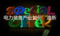 電力裝備產(chǎn)業(yè)如何“追新逐綠”丨大象時(shí)評(píng)