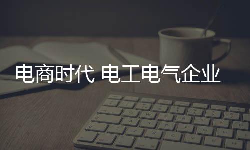 電商時代 電工電氣企業開始拓展電商渠道