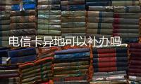 電信卡異地可以補(bǔ)辦嗎，中國電信卡能異地補(bǔ)辦嗎