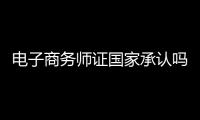 電子商務(wù)師證國(guó)家承認(rèn)嗎（電子商務(wù)師證）