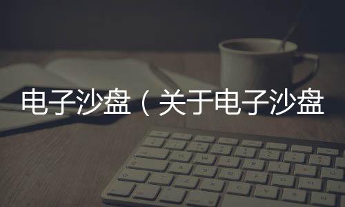 電子沙盤（關于電子沙盤的基本情況說明介紹）