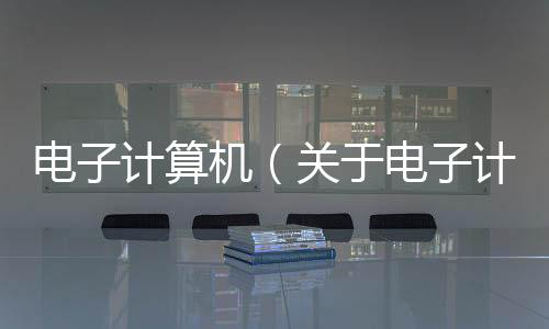 電子計算機（關于電子計算機的基本情況說明介紹）