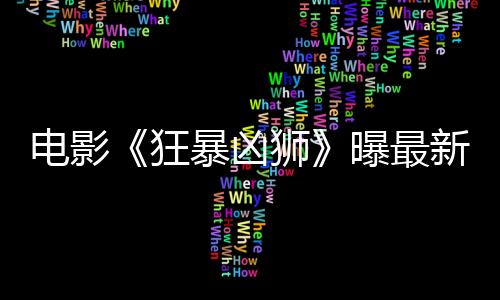 電影《狂暴兇獅》曝最新劇照