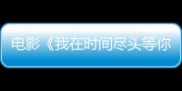 電影《我在時(shí)間盡頭等你》曝終極預(yù)告 李一桐李鴻其演繹愛情童話