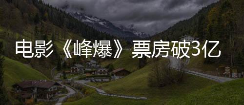電影《峰爆》票房破3億 朱一龍大銀幕敘事感打動(dòng)觀眾