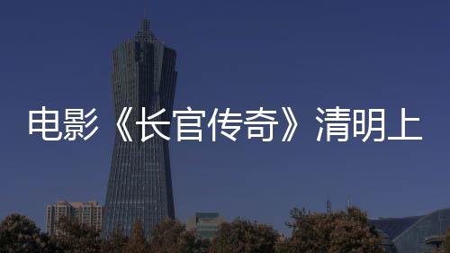 電影《長(zhǎng)官傳奇》清明上映 史料改編盡顯正氣