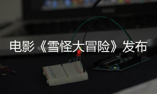電影《雪怪大冒險》發布“抓緊別松手”版預告