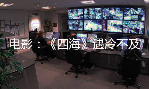 電影：《四海》遇冷不及預(yù)期，演員丑聞對電影票房影響多大