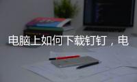 電腦上如何下載釘釘，電腦上下載釘釘軟件安裝方法【教程】