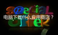 電腦下載什么應用商店？ 360應用商店app下載