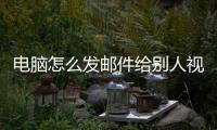 電腦怎么發郵件給別人視頻（電腦怎么發郵件給別人）