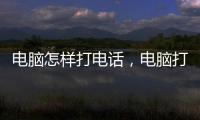 電腦怎樣打電話，電腦打電話怎么打