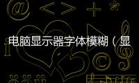 電腦顯示器字體模糊（顯示器字體模糊怎么調(diào)）