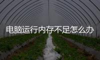 電腦運(yùn)行內(nèi)存不足怎么辦（臺(tái)式電腦內(nèi)存不足怎么解決）