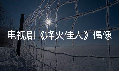電視劇《烽火佳人》偶像劇標配 人靚情虐重口味【電視劇】風尚中國網(wǎng)