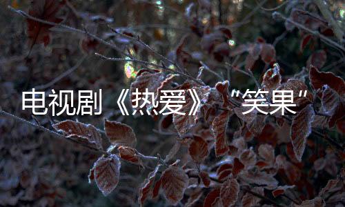 電視劇《熱愛》“笑果”足柯藍(lán)妙語連珠定義“家”的內(nèi)涵