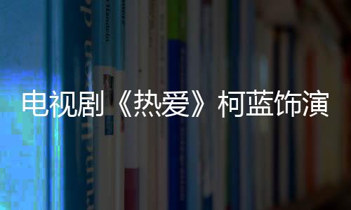 電視劇《熱愛》柯藍飾演的什么？