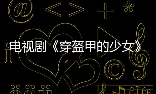 電視劇《穿盔甲的少女》收官在即 ＂冰甜＂CP攜手共度難關