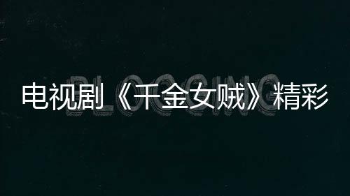 電視劇《千金女賊》精彩劇情介紹【明星】風尚中國網