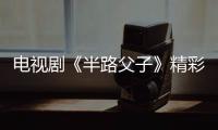 電視劇《半路父子》精彩劇情介紹、演員表【電視劇】風尚中國網